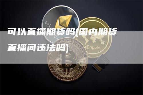 可以直播期货吗(国内期货直播间违法吗)