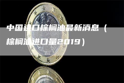 中国进口棕榈油最新消息（棕榈油进口量2019）