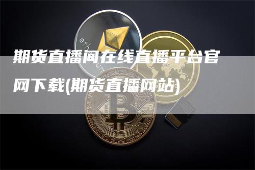 期货直播间在线直播平台官网下载(期货直播网站)