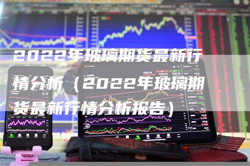 2022年玻璃期货最新行情分析（2022年玻璃期货最新行情分析报告）