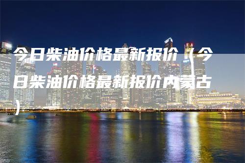 今日柴油价格最新报价（今日柴油价格最新报价内蒙古）