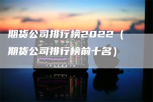 期货公司排行榜2022（期货公司排行榜前十名）