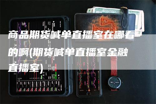 商品期货喊单直播室在哪看的啊(期货喊单直播室金融直播室)