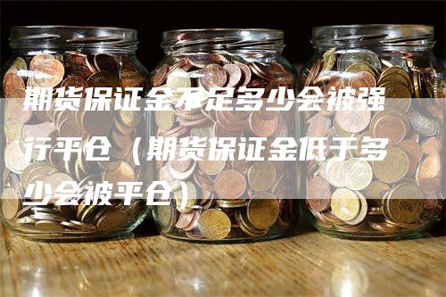 期货保证金不足多少会被强行平仓（期货保证金低于多少会被平仓）