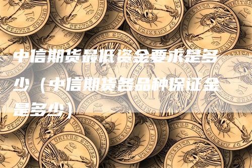 中信期货最低资金要求是多少（中信期货各品种保证金是多少）