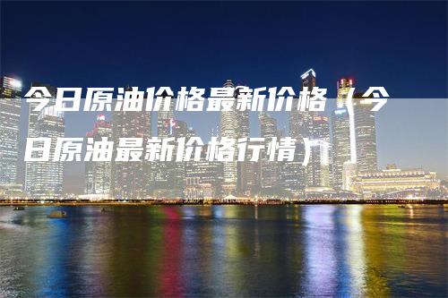 今日原油价格最新价格（今日原油最新价格行情）