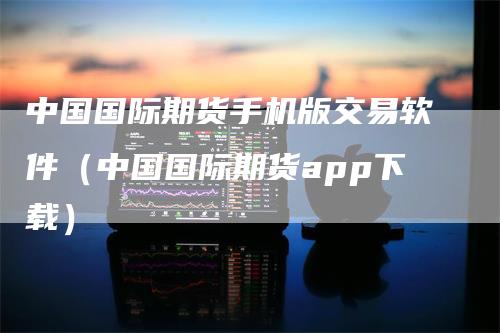 中国国际期货手机版交易软件（中国国际期货app下载）