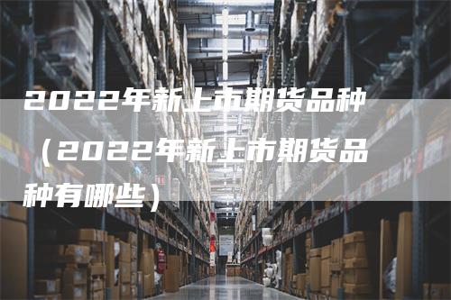 2022年新上市期货品种（2022年新上市期货品种有哪些）