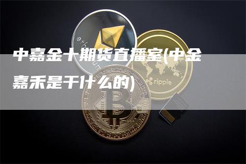 中嘉金十期货直播室(中金嘉禾是干什么的)