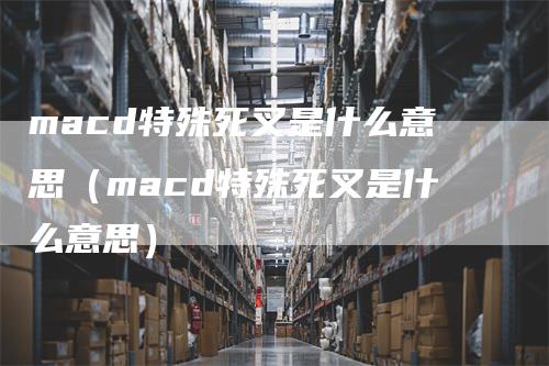 macd特殊死叉是什么意思（macd特殊死叉是什么意思）