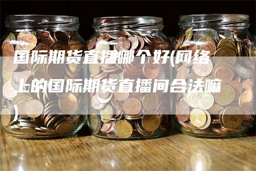 国际期货直播哪个好(网络上的国际期货直播间合法嘛)