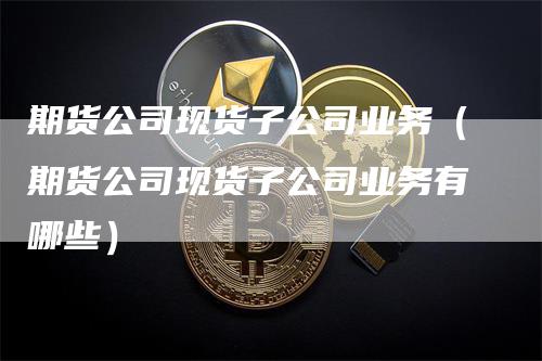 期货公司现货子公司业务（期货公司现货子公司业务有哪些）