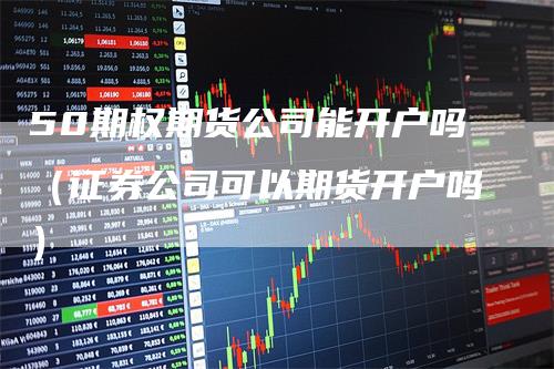 50期权期货公司能开户吗（证券公司可以期货开户吗）