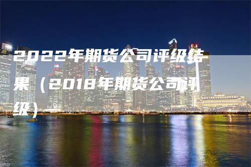 2022年期货公司评级结果（2018年期货公司评级）