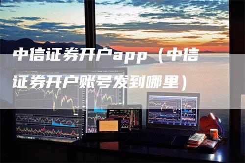 中信证券开户app（中信证券开户账号发到哪里）