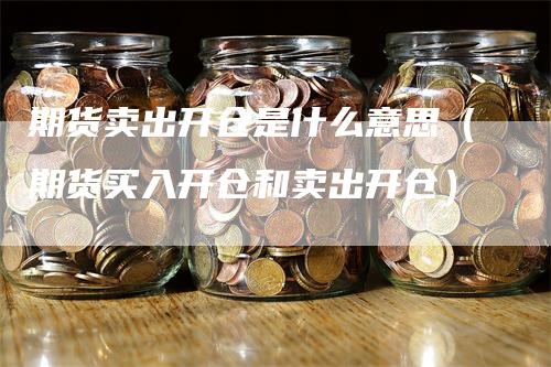 期货卖出开仓是什么意思（期货买入开仓和卖出开仓）