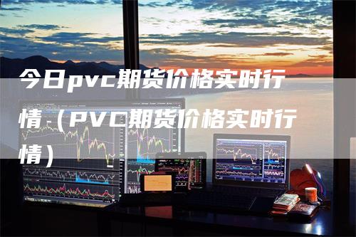 今日pvc期货价格实时行情（PVC期货价格实时行情）