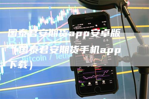 国泰君安期货app安卓版（国泰君安期货手机app下载）