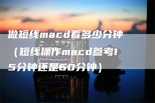 做短线macd看多少分钟（短线操作macd参考15分钟还是60分钟）