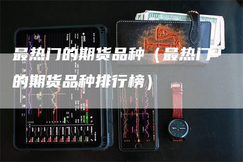 最热门的期货品种（最热门的期货品种排行榜）