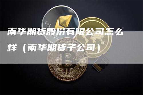 南华期货股份有限公司怎么样（南华期货子公司）