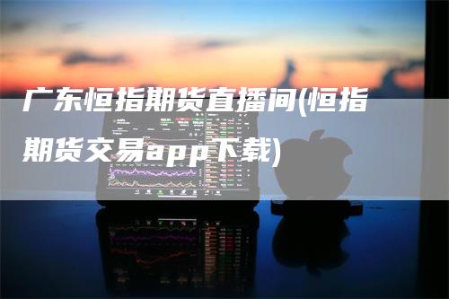 广东恒指期货直播间(恒指期货交易app下载)