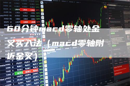 60分钟macd零轴处金叉买入法（macd零轴附近金叉）