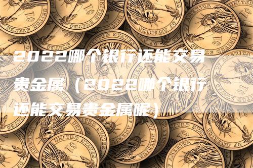 2022哪个银行还能交易贵金属（2022哪个银行还能交易贵金属呢）