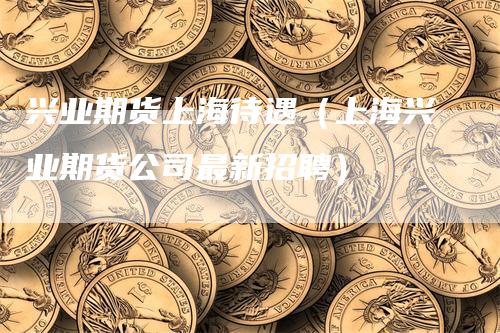 兴业期货上海待遇（上海兴业期货公司最新招聘）