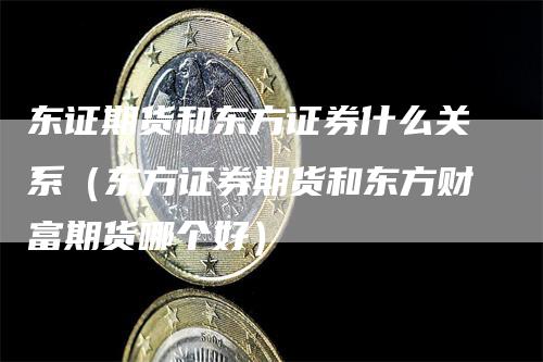 东证期货和东方证券什么关系（东方证券期货和东方财富期货哪个好）