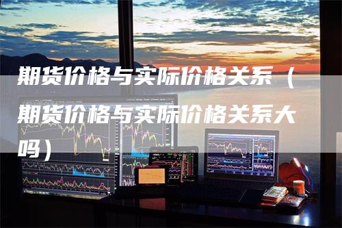 期货价格与实际价格关系（期货价格与实际价格关系大吗）