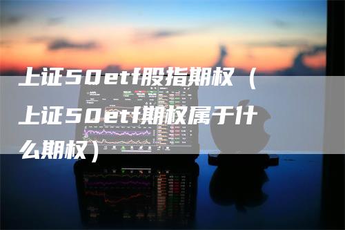 上证50etf股指期权（上证50etf期权属于什么期权）