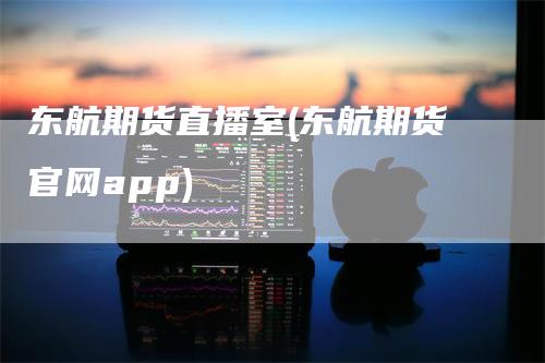 东航期货直播室(东航期货官网app)