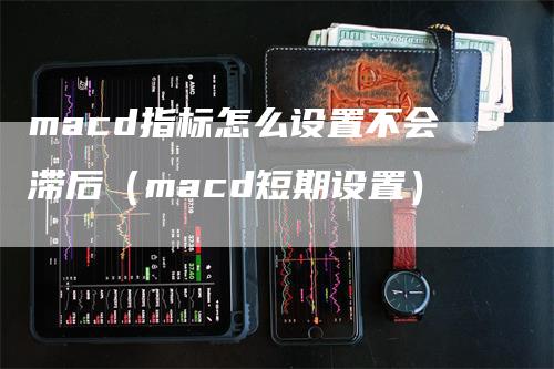 macd指标怎么设置不会滞后（macd短期设置）