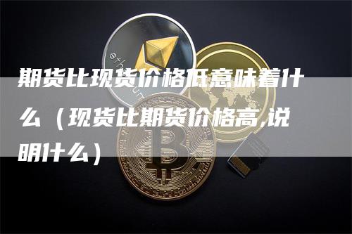 期货比现货价格低意味着什么（现货比期货价格高,说明什么）