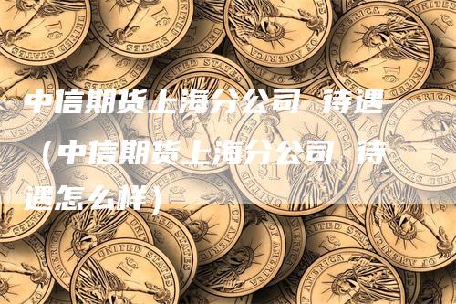 中信期货上海分公司 待遇（中信期货上海分公司 待遇怎么样）