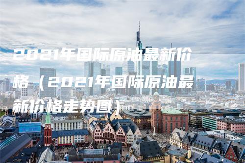 2021年国际原油最新价格（2021年国际原油最新价格走势图）