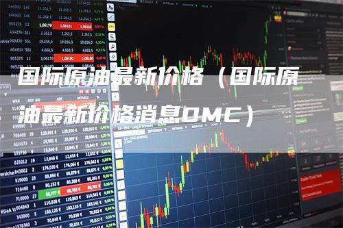 国际原油最新价格（国际原油最新价格消息DMC）