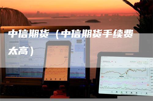 中信期货（中信期货手续费太高）