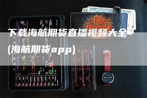 下载海航期货直播视频大全(海航期货app)