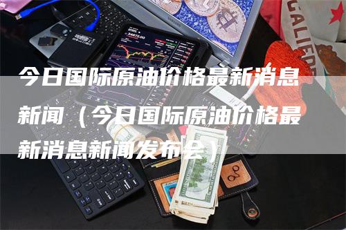 今日国际原油价格最新消息新闻（今日国际原油价格最新消息新闻发布会）