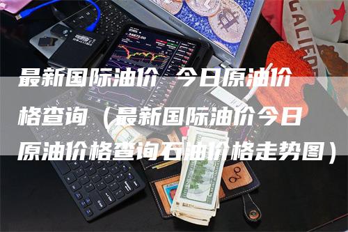 最新国际油价 今日原油价格查询（最新国际油价今日原油价格查询石油价格走势图）