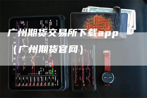 广州期货交易所下载app（广州期货官网）