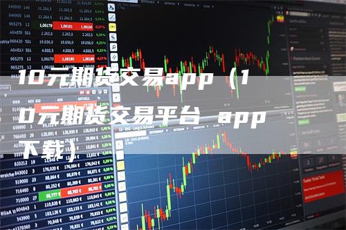 10元期货交易app（10元期货交易平台 app下载）