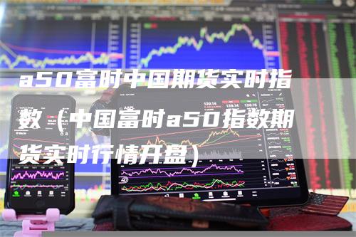 a50富时中国期货实时指数（中国富时a50指数期货实时行情开盘）