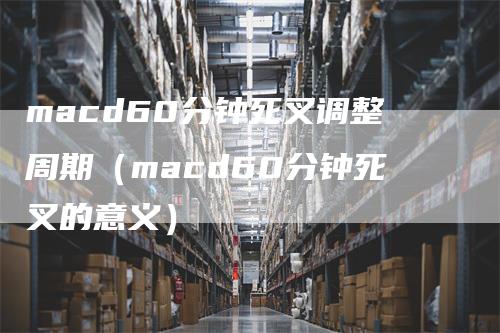 macd60分钟死叉调整周期（macd60分钟死叉的意义）