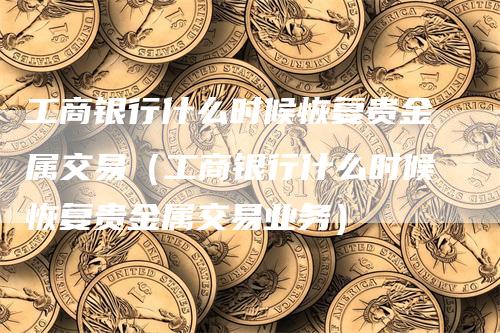 工商银行什么时候恢复贵金属交易（工商银行什么时候恢复贵金属交易业务）