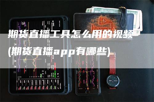 期货直播工具怎么用的视频(期货直播app有哪些)