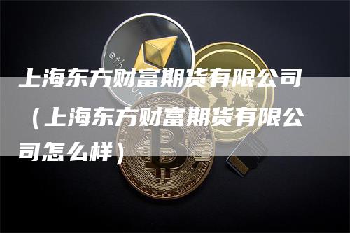 上海东方财富期货有限公司（上海东方财富期货有限公司怎么样）