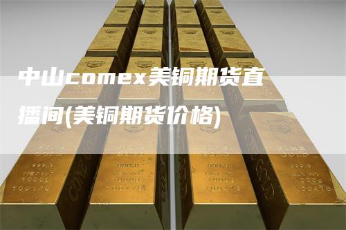 中山comex美铜期货直播间(美铜期货价格)